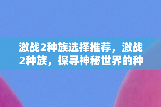 激战2种族选择推荐，激战2种族，探寻神秘世界的种族纷争