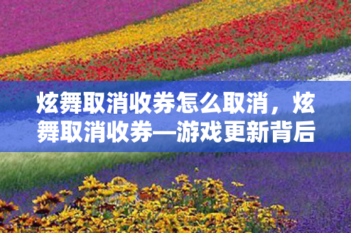 炫舞取消收券怎么取消，炫舞取消收券—游戏更新背后的真相与影响