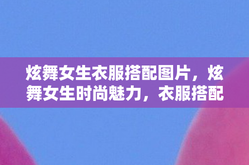 炫舞女生衣服搭配图片，炫舞女生时尚魅力，衣服搭配的艺术