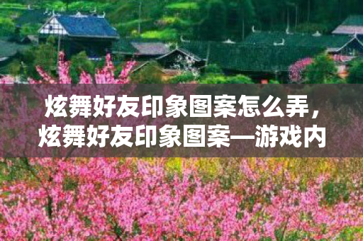 炫舞好友印象图案怎么弄，炫舞好友印象图案—游戏内外的情感纽带