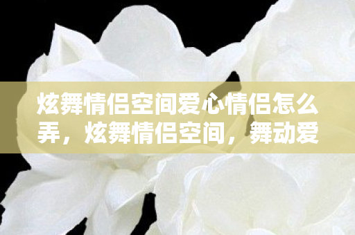 炫舞情侣空间爱心情侣怎么弄，炫舞情侣空间，舞动爱情，共谱甜蜜乐章