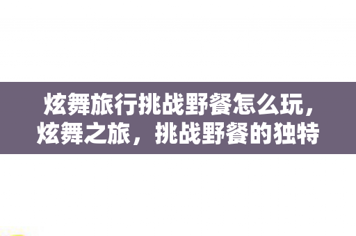 炫舞旅行挑战野餐怎么玩，炫舞之旅，挑战野餐的独特魅力