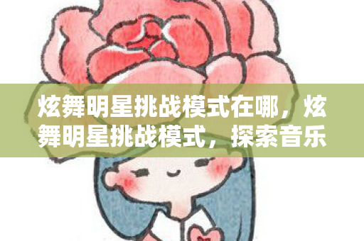 炫舞明星挑战模式在哪，炫舞明星挑战模式，探索音乐与舞蹈的无限魅力
