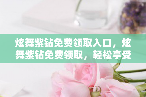 炫舞紫钻免费领取入口，炫舞紫钻免费领取，轻松享受尊贵特权！