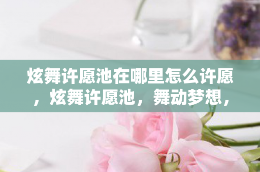 炫舞许愿池在哪里怎么许愿，炫舞许愿池，舞动梦想，心愿成真之地