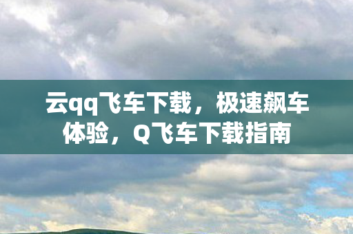 云qq飞车下载，极速飙车体验，Q飞车下载指南