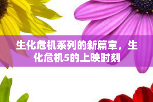 生化危机系列的新篇章,生化危机5的上映时刻 生化危机系列的新篇章,生化危机5的上映时刻