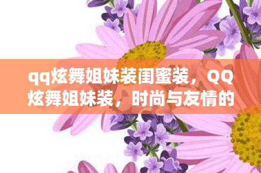 qq炫舞姐妹装闺蜜装,QQ炫舞姐妹装,时尚与友情的完美融合 qq炫舞姐妹装闺蜜装,QQ炫舞姐妹装,时尚与友情的完美融合