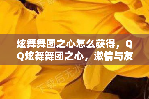炫舞舞团之心怎么获得，QQ炫舞舞团之心，激情与友情的交响乐章