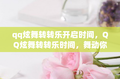qq炫舞转转乐开启时间,QQ炫舞转转乐时间,舞动你的快乐时光 qq炫舞转转乐开启时间,QQ炫舞转转乐时间,舞动你的快乐时光
