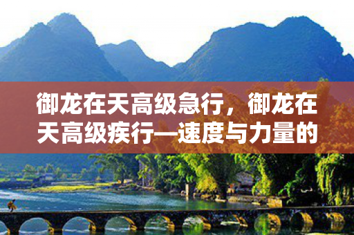 御龙在天高级急行，御龙在天高级疾行—速度与力量的完美结合