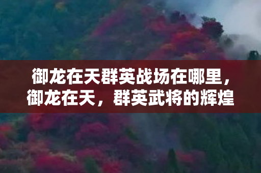 御龙在天群英战场在哪里,御龙在天,群英武将的辉煌与荣耀 御龙在天群英战场在哪里,御龙在天,群英武将的辉煌与荣耀