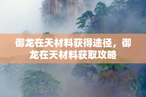 御龙在天材料获得途径,御龙在天材料获取攻略 御龙在天材料获得途径,御龙在天材料获取攻略