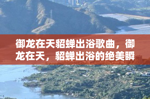 御龙在天貂蝉出浴歌曲，御龙在天，貂蝉出浴的绝美瞬间