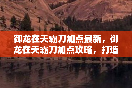 御龙在天霸刀加点最新,御龙在天霸刀加点攻略,打造无敌战神 御龙在天霸刀加点最新,御龙在天霸刀加点攻略,打造无敌战神