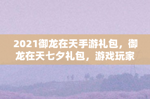 2021御龙在天手游礼包，御龙在天七夕礼包，游戏玩家的浪漫盛宴