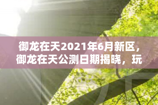御龙在天2021年6月新区，御龙在天公测日期揭晓，玩家期待已久的新时代来临！