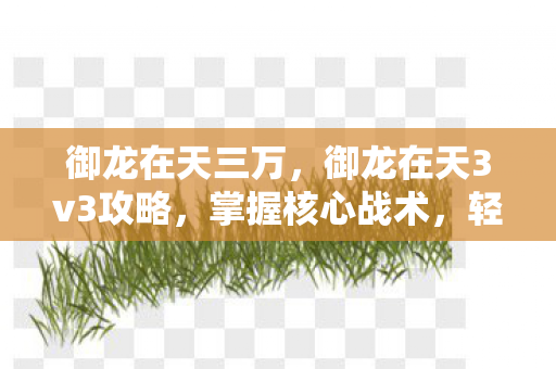 御龙在天三万，御龙在天3v3攻略，掌握核心战术，轻松登顶战场