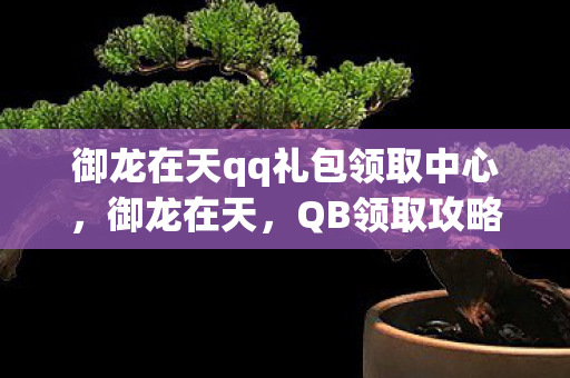 御龙在天qq礼包领取中心，御龙在天，QB领取攻略大揭秘