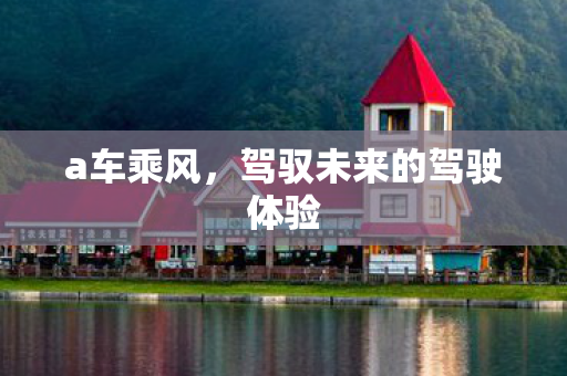 a车乘风,驾驭未来的驾驶体验 a车乘风,驾驭未来的驾驶体验