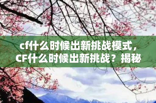 cf什么时候出新挑战模式，CF什么时候出新挑战？揭秘游戏更新背后的秘密