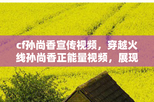 cf孙尚香宣传视频,穿越火线孙尚香正能量视频,展现女性魅力与游戏实力 cf孙尚香宣传视频,穿越火线孙尚香正能量视频,展现女性魅力与游戏实力