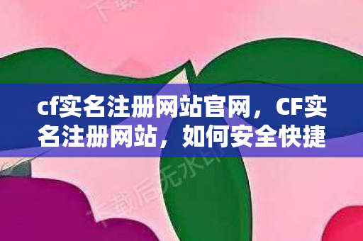 cf实名注册网站官网，CF实名注册网站，如何安全快捷地完成注册流程