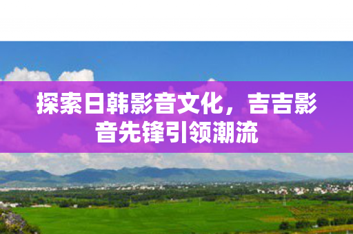 探索日韩影音文化，吉吉影音先锋引领潮流
