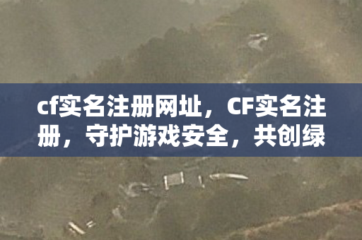 cf实名注册网址，CF实名注册，守护游戏安全，共创绿色网络环境