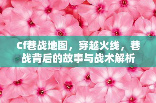 Cf巷战地图,穿越火线,巷战背后的故事与战术解析 Cf巷战地图,穿越火线,巷战背后的故事与战术解析