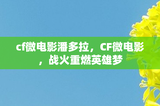 cf微电影潘多拉，CF微电影，战火重燃英雄梦