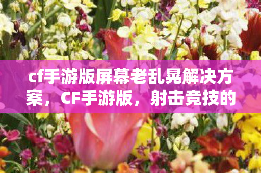 cf手游版屏幕老乱晃解决方案，CF手游版，射击竞技的新纪元