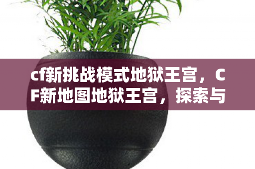 cf新挑战模式地狱王宫,CF新地图地狱王宫,探索与挑战的极致体验 cf新挑战模式地狱王宫,CF新地图地狱王宫,探索与挑战的极致体验