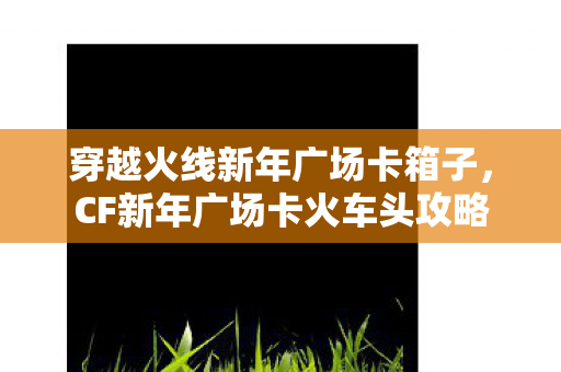穿越火线新年广场卡箱子，CF新年广场卡火车头攻略