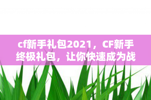 cf新手礼包2021,CF新手终极礼包,让你快速成为战场高手的秘籍! cf新手礼包2021,CF新手终极礼包,让你快速成为战场高手的秘籍!