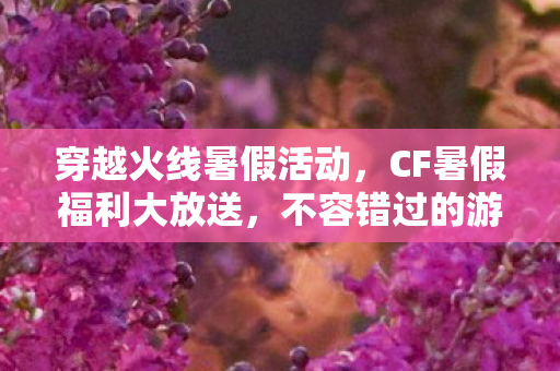 穿越火线暑假活动，CF暑假福利大放送，不容错过的游戏盛宴！