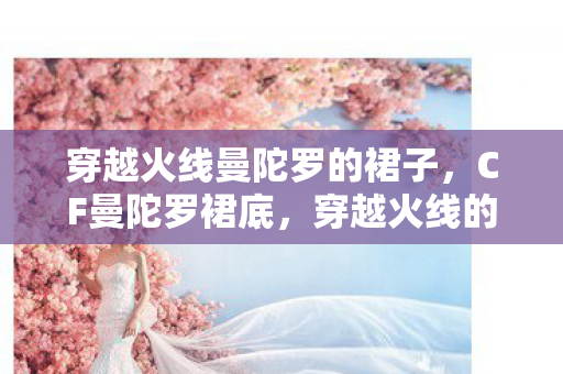 穿越火线曼陀罗的裙子,CF曼陀罗裙底,穿越火线的神秘魅力与背后的故事 穿越火线曼陀罗的裙子,CF曼陀罗裙底,穿越火线的神秘魅力与背后的故事