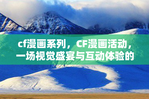 cf漫画系列，CF漫画活动，一场视觉盛宴与互动体验的结合