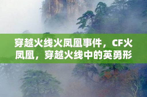 穿越火线火凤凰事件,CF火凤凰,穿越火线中的英勇形象与独特魅力 穿越火线火凤凰事件,CF火凤凰,穿越火线中的英勇形象与独特魅力