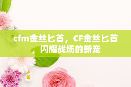 cfm金丝匕首,CF金丝匕首,闪耀战场的新宠 cfm金丝匕首,CF金丝匕首,闪耀战场的新宠