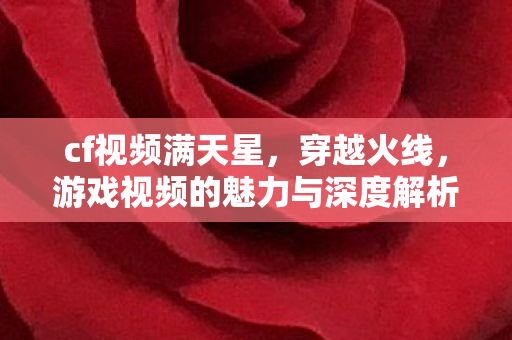 cf视频满天星,穿越火线,游戏视频的魅力与深度解析 cf视频满天星,穿越火线,游戏视频的魅力与深度解析