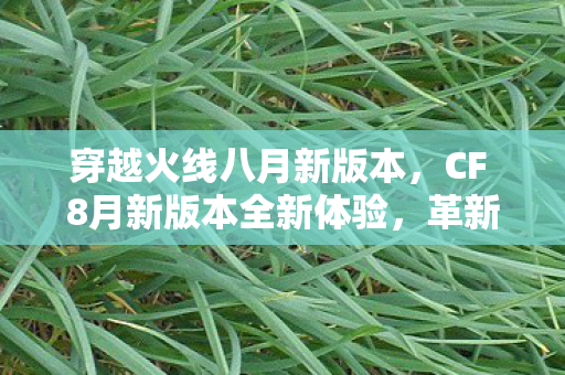 穿越火线八月新版本,CF 8月新版本全新体验,革新内容与独特玩法一网打尽 穿越火线八月新版本,CF 8月新版本全新体验,革新内容与独特玩法一网打尽