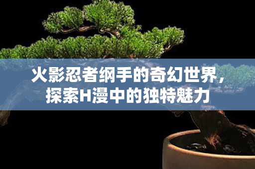 火影忍者纲手的奇幻世界,探索H漫中的独特魅力 火影忍者纲手的奇幻世界,探索H漫中的独特魅力