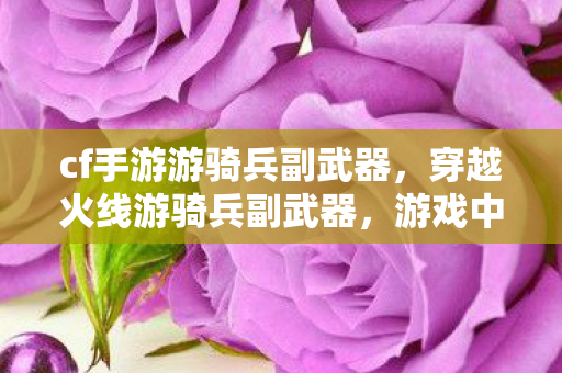 cf手游游骑兵副武器,穿越火线游骑兵副武器,游戏中的得力助手 cf手游游骑兵副武器,穿越火线游骑兵副武器,游戏中的得力助手