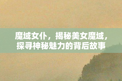 魔域女仆，揭秘美女魔域，探寻神秘魅力的背后故事