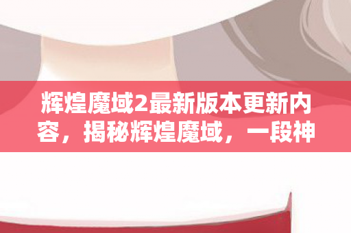 辉煌魔域2最新版本更新内容，揭秘辉煌魔域，一段神秘世界的奇幻之旅