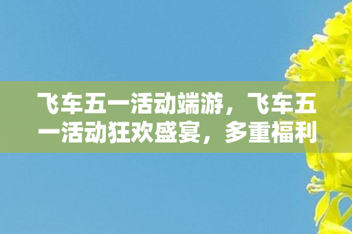飞车五一活动端游，飞车五一活动狂欢盛宴，多重福利等你来拿！