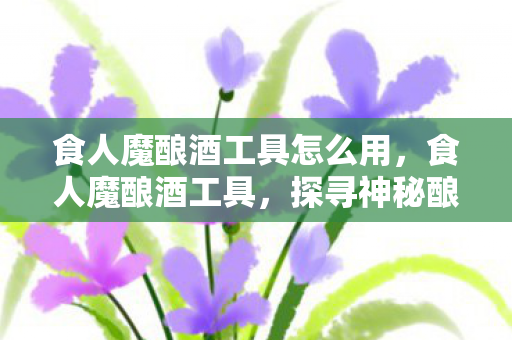 食人魔酿酒工具怎么用，食人魔酿酒工具，探寻神秘酿酒工艺的幕后秘密
