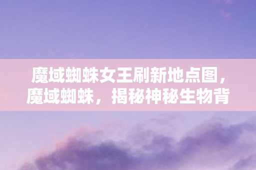 魔域蜘蛛女王刷新地点图，魔域蜘蛛，揭秘神秘生物背后的故事