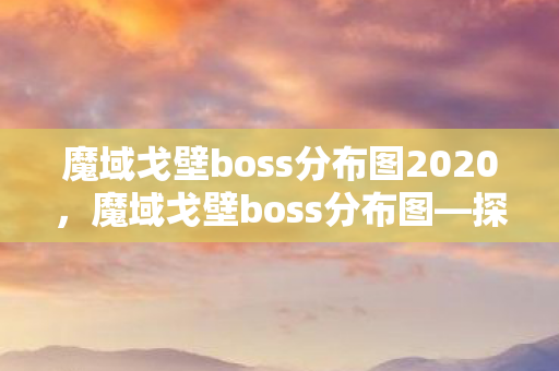 魔域戈壁boss分布图2020，魔域戈壁boss分布图—探索神秘领域的宝藏之旅